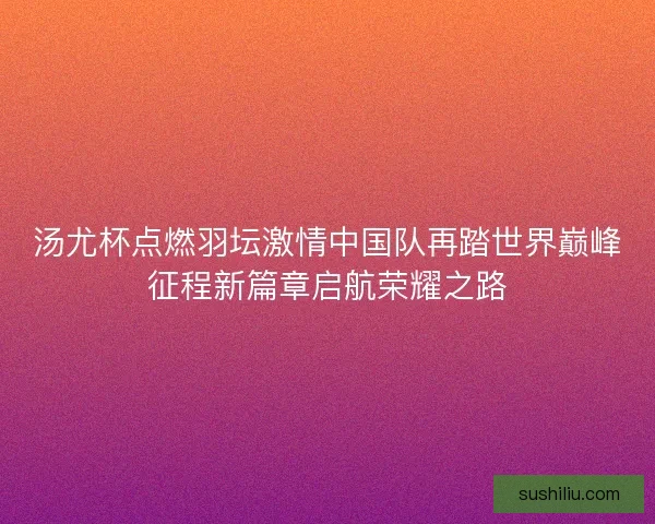 汤尤杯点燃羽坛激情中国队再踏世界巅峰征程新篇章启航荣耀之路